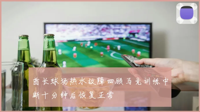 酋长球场热水故障回顾马竞训练中断十分钟后恢复正常