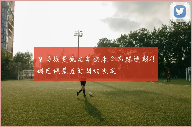 皇马战曼城名单仍未公布球迷期待姆巴佩最后时刻的决定