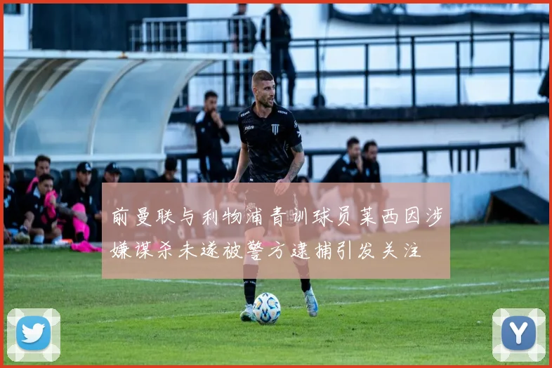 前曼联与利物浦青训球员莱西因涉嫌谋杀未遂被警方逮捕引发关注