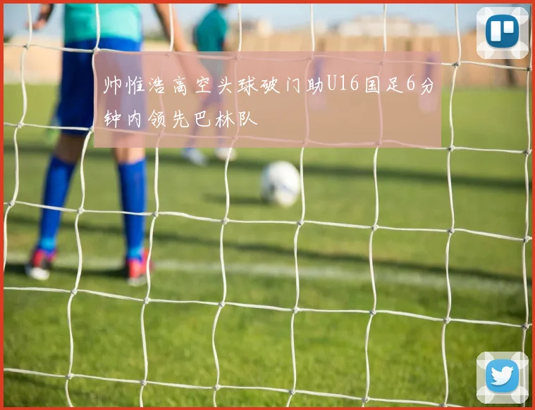 帅惟浩高空头球破门助U16国足6分钟内领先巴林队