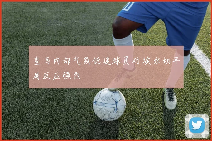 皇马内部气氛低迷球员对埃尔切平局反应强烈