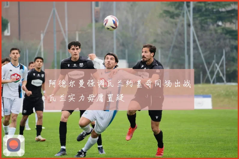 阿德尔曼强调瓦兰约基奇同场出战瓦兰实力毋庸置疑