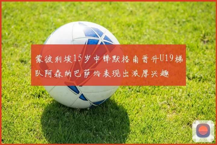蒙彼利埃15岁中锋默格南晋升U19梯队阿森纳巴萨均表现出浓厚兴趣
