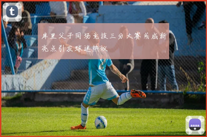 库里父子同场竞技三分大赛或成新亮点引发球迷热议