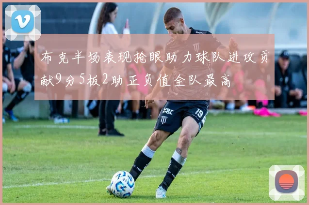 布克半场表现抢眼助力球队进攻贡献9分5板2助正负值全队最高