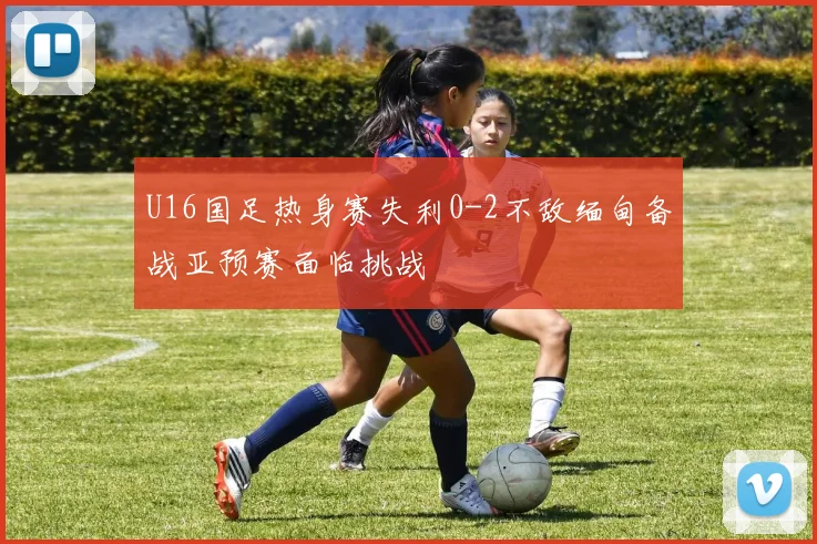 U16国足热身赛失利0-2不敌缅甸备战亚预赛面临挑战