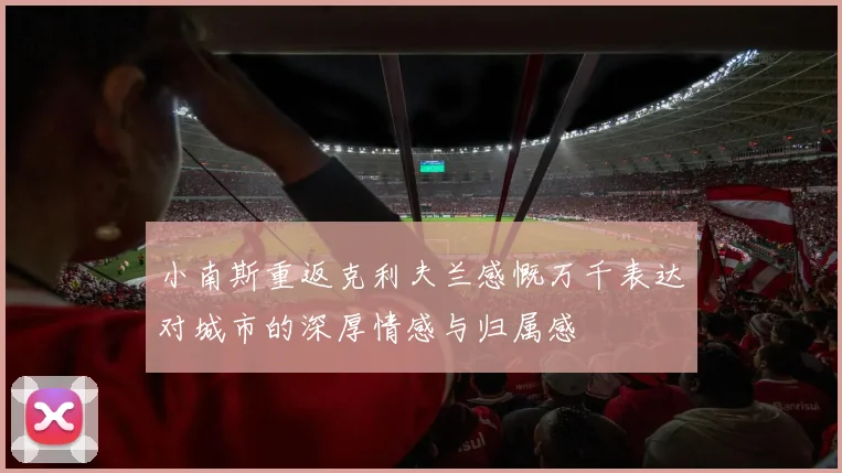 小南斯重返克利夫兰感慨万千表达对城市的深厚情感与归属感