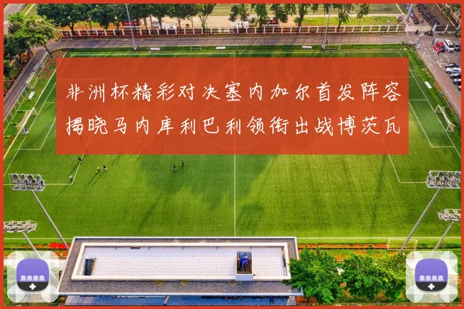 非洲杯精彩对决塞内加尔首发阵容揭晓马内库利巴利领衔出战博茨瓦纳