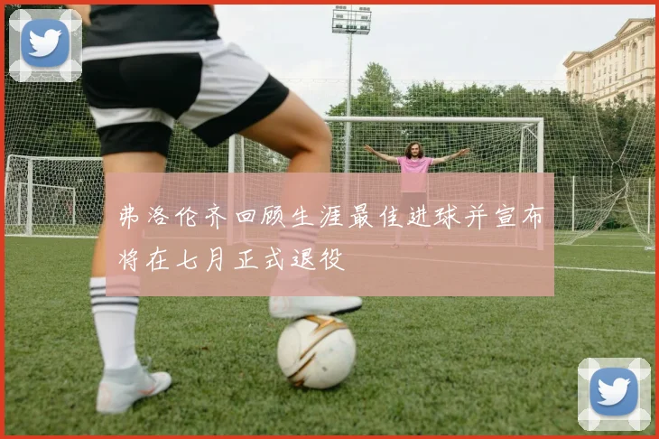 弗洛伦齐回顾生涯最佳进球并宣布将在七月正式退役