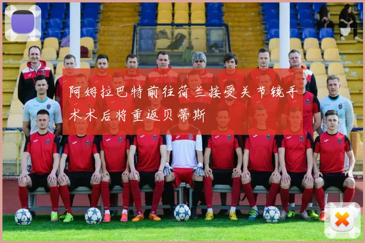 阿姆拉巴特前往荷兰接受关节镜手术术后将重返贝蒂斯