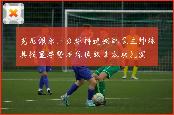 克尼佩尔三分球神速破纪录主帅称其投篮姿势堪称顶级基本功扎实