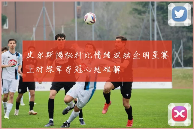 皮尔斯揭秘科比情绪波动全明星赛上对绿军夺冠心结难解