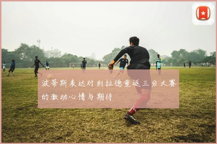 波蒂斯表达对利拉德重返三分大赛的激动心情与期待