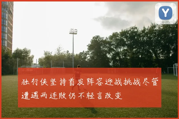 独行侠坚持首发阵容迎战挑战尽管遭遇两连败仍不轻言改变