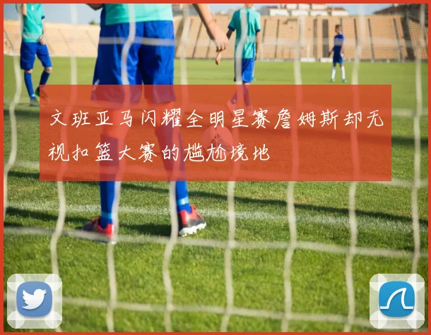 文班亚马闪耀全明星赛詹姆斯却无视扣篮大赛的尴尬境地
