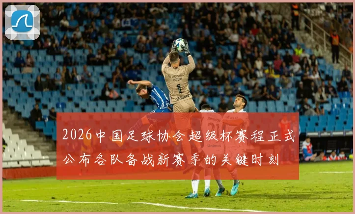 2026中国足球协会超级杯赛程正式公布各队备战新赛季的关键时刻