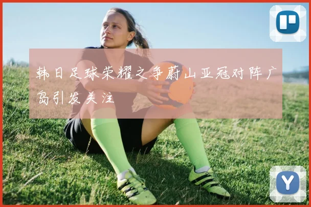 韩日足球荣耀之争蔚山亚冠对阵广岛引发关注