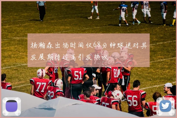 杨瀚森出场时间仅68分钟球迷对其发展期待过高引发热议