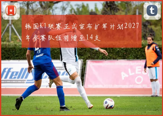 韩国K1联赛正式宣布扩军计划2027年参赛队伍将增至14支
