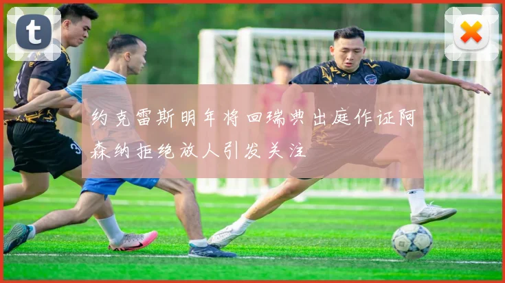 约克雷斯明年将回瑞典出庭作证阿森纳拒绝放人引发关注