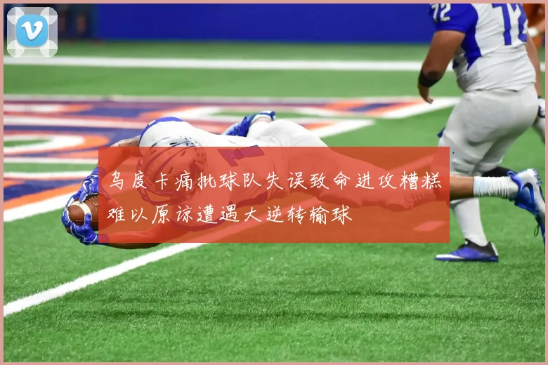 乌度卡痛批球队失误致命进攻糟糕难以原谅遭遇大逆转输球