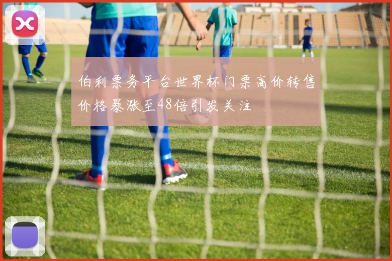 伯利票务平台世界杯门票高价转售价格暴涨至48倍引发关注