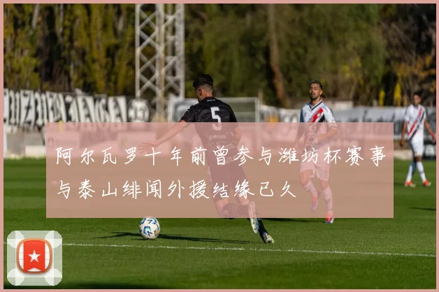 阿尔瓦罗十年前曾参与潍坊杯赛事与泰山绯闻外援结缘已久