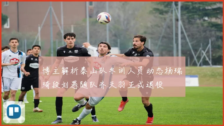 博主解析泰山队冬训人员动态杨瑞琦段刘愚随队齐天羽正式退役