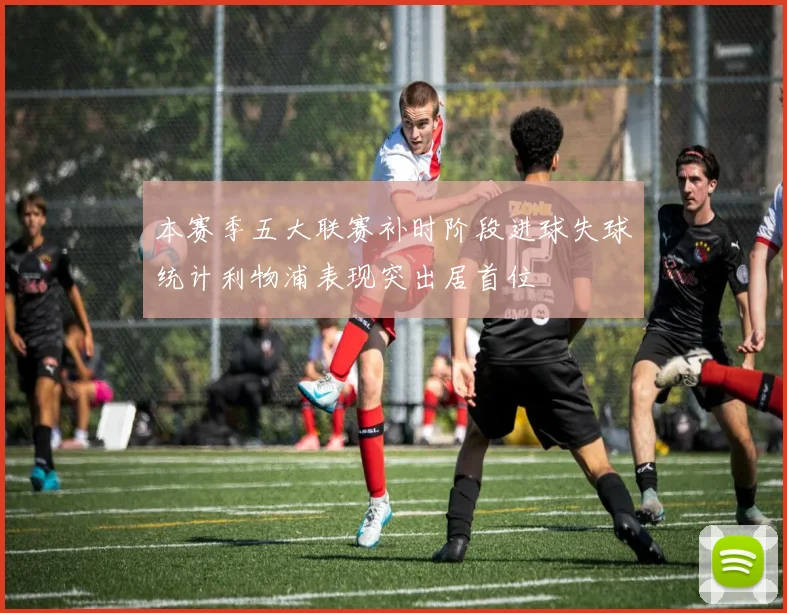 本赛季五大联赛补时阶段进球失球统计利物浦表现突出居首位