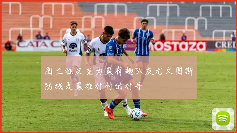 图兰称皮克为最有趣队友尤文图斯防线是最难对付的对手