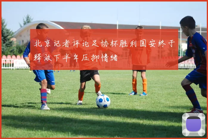 北京记者评论足协杯胜利国安终于释放下半年压抑情绪