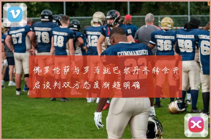 佛罗伦萨与罗马就巴尔丹齐转会开启谈判双方态度渐趋明确