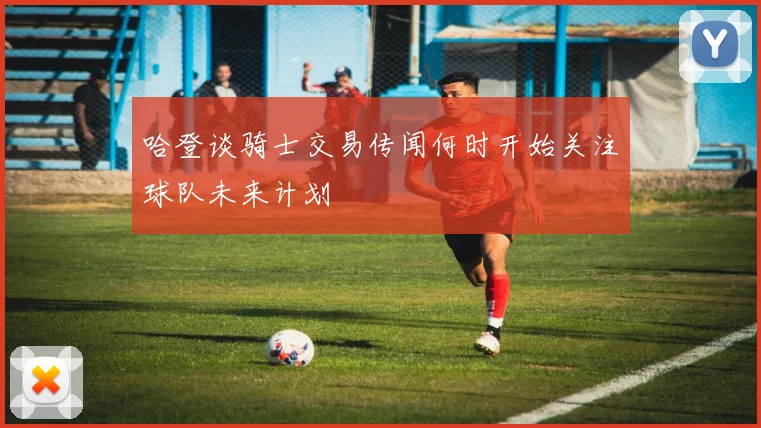 哈登谈骑士交易传闻何时开始关注球队未来计划