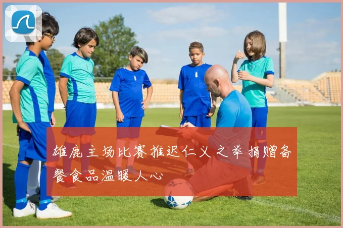 雄鹿主场比赛推迟仁义之举捐赠备餐食品温暖人心