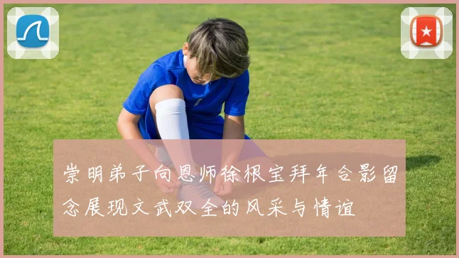 崇明弟子向恩师徐根宝拜年合影留念展现文武双全的风采与情谊