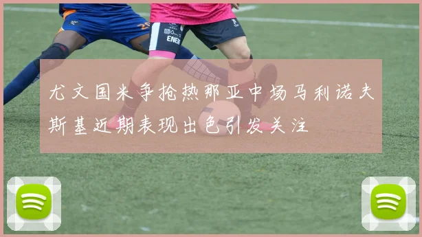 尤文国米争抢热那亚中场马利诺夫斯基近期表现出色引发关注