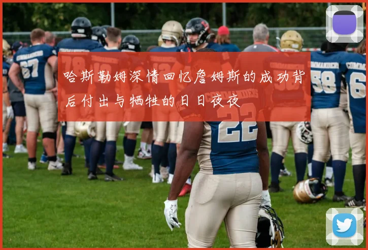 哈斯勒姆深情回忆詹姆斯的成功背后付出与牺牲的日日夜夜