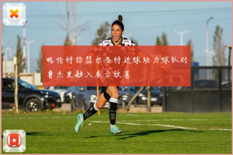 略伦特称瑟尔洛特进球助力球队对鲁杰里融入表示欣喜