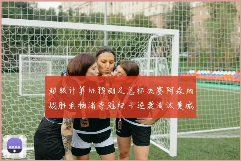 超级计算机预测足总杯决赛阿森纳战胜利物浦夺冠纽卡逆袭淘汰曼城