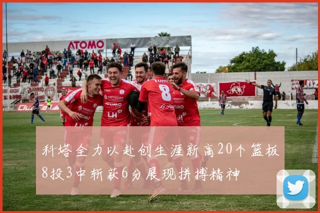 科塔全力以赴创生涯新高20个篮板8投3中斩获6分展现拼搏精神