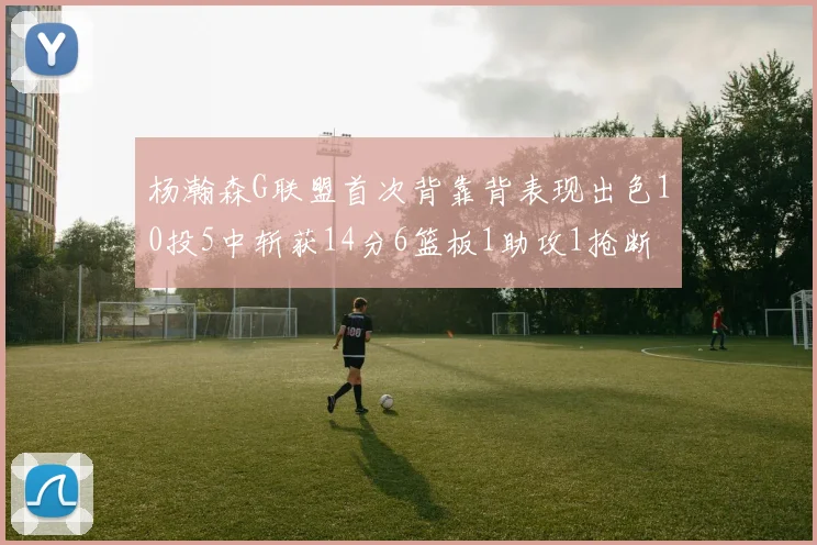 杨瀚森G联盟首次背靠背表现出色10投5中斩获14分6篮板1助攻1抢断