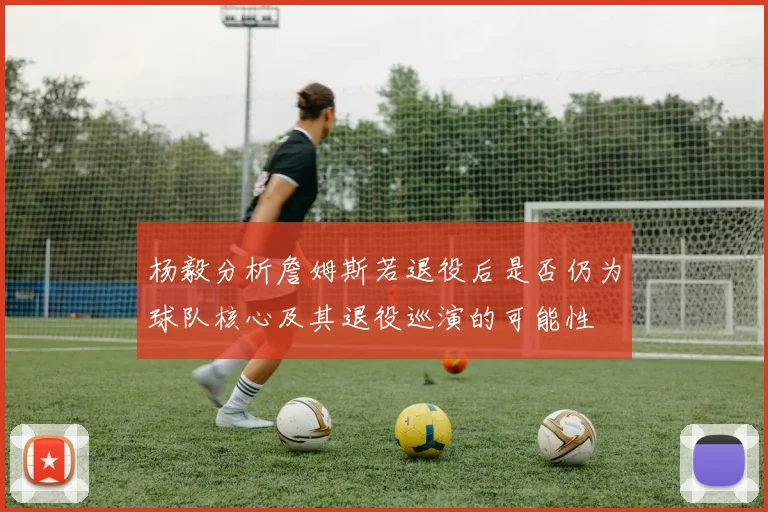 杨毅分析詹姆斯若退役后是否仍为球队核心及其退役巡演的可能性
