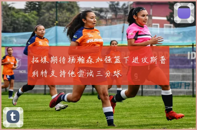 拓媒期待杨瀚森加强篮下进攻斯普利特支持他尝试三分球