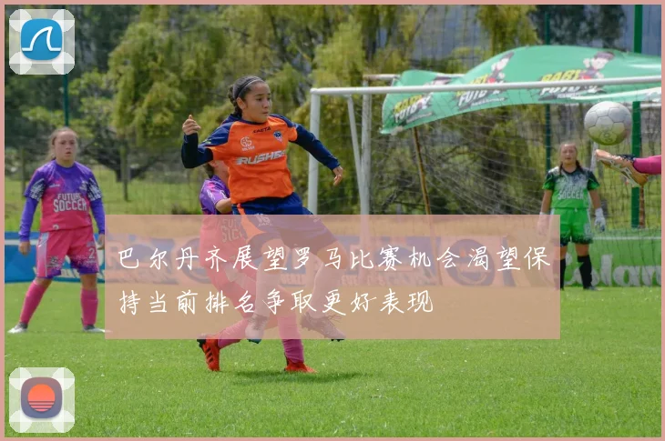巴尔丹齐展望罗马比赛机会渴望保持当前排名争取更好表现